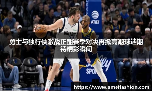 勇士与独行侠激战正酣赛季对决再掀高潮球迷期待精彩瞬间